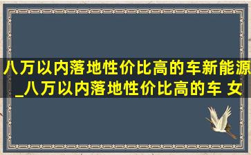 八万以内落地性价比高的车新能源_八万以内落地性价比高的车 女士